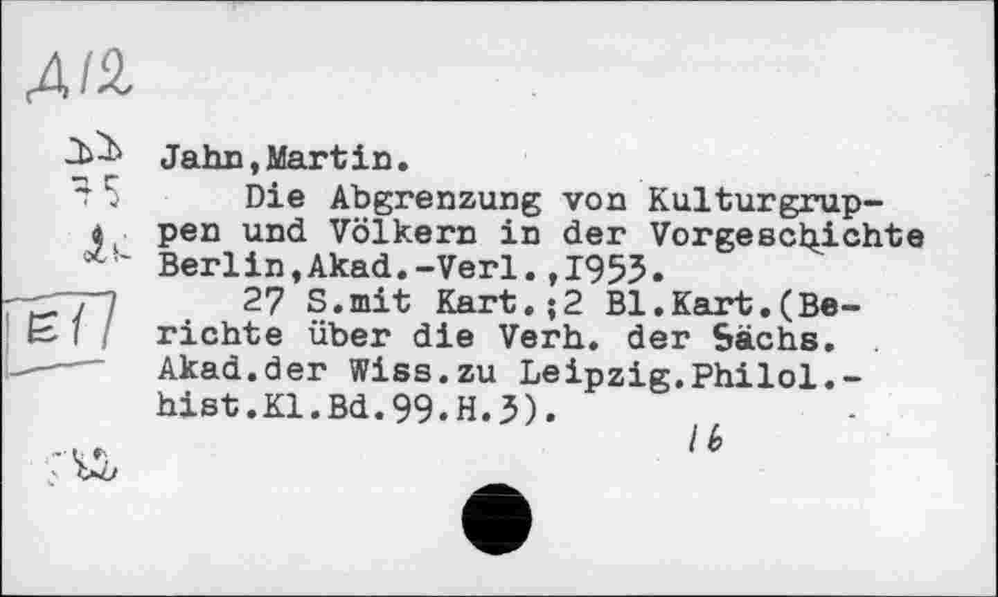 ﻿Alb
45
lu
!77
Jahn,Martin.
Die Abgrenzung von Kulturgruppen und Völkern in der Vorgeschichte Berlin,Akad.-Verl.,1955»
27 S.mit Kart,;2 Bl.Kart.(Berichte über die Verh. der Sachs. Akad.der Wiss.zu Leipzig.Philol.-hist.Kl.Bd.99.H.3).